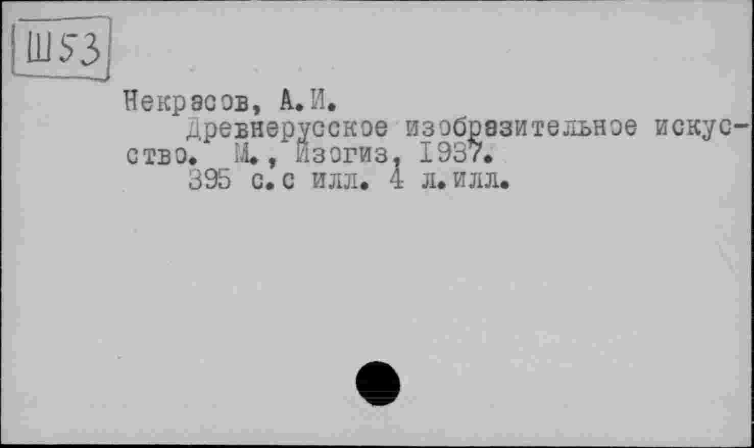 ﻿Ш53
Некрасов, А. И.
древнерусское изобразительное искус-ство. М., Йзогиз. 1937.
395 с. с илл. 4 л. илл.